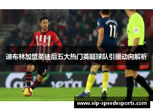 迪布林加盟圣徒后五大热门英超球队引援动向解析