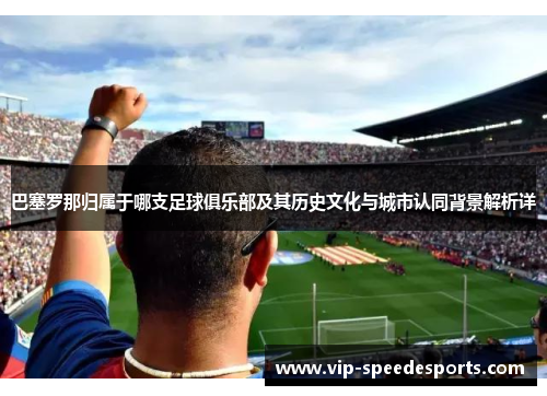 巴塞罗那归属于哪支足球俱乐部及其历史文化与城市认同背景解析详 巴塞罗那归属于哪支足球俱乐部及其历史文化与城市认同背景解析详