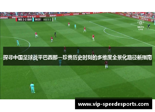 探寻中国足球战平巴西那一珍贵历史时刻的多维度全景化路径新指南