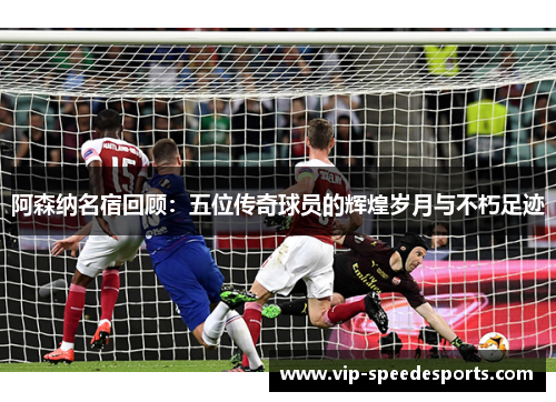 阿森纳名宿回顾:五位传奇球员的辉煌岁月与不朽足迹 阿森纳名宿回顾:五位传奇球员的辉煌岁月与不朽足迹