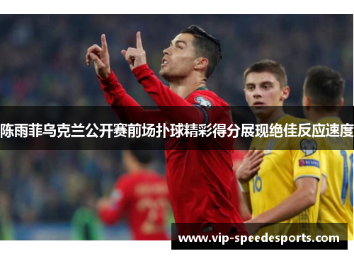 陈雨菲乌克兰公开赛前场扑球精彩得分展现绝佳反应速度